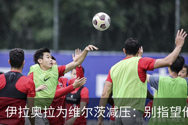 伊拉奥拉为维尔茨减压：别指望他单赛季进15球，他的价值不在进球